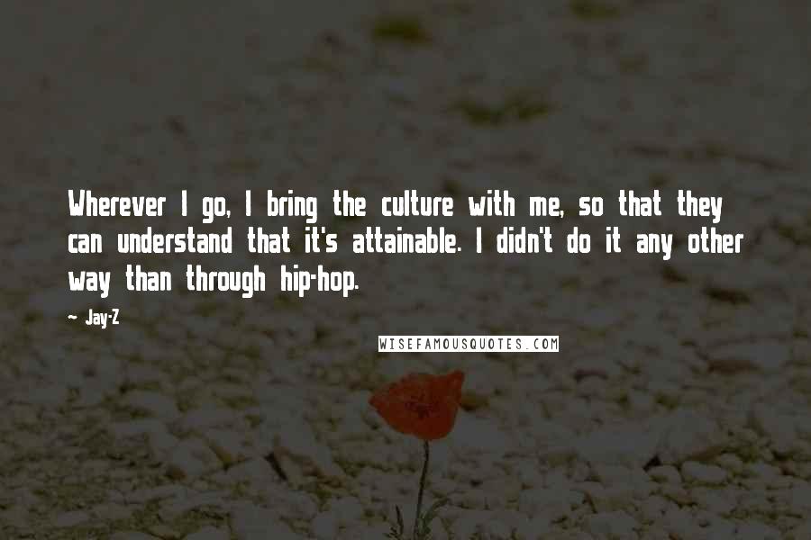 Jay-Z Quotes: Wherever I go, I bring the culture with me, so that they can understand that it's attainable. I didn't do it any other way than through hip-hop.