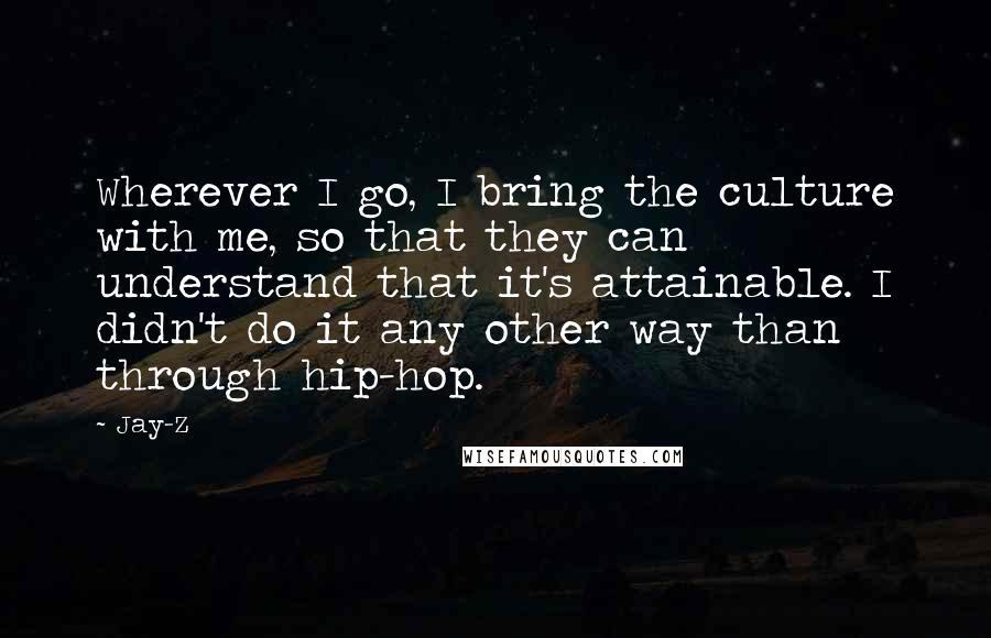 Jay-Z Quotes: Wherever I go, I bring the culture with me, so that they can understand that it's attainable. I didn't do it any other way than through hip-hop.