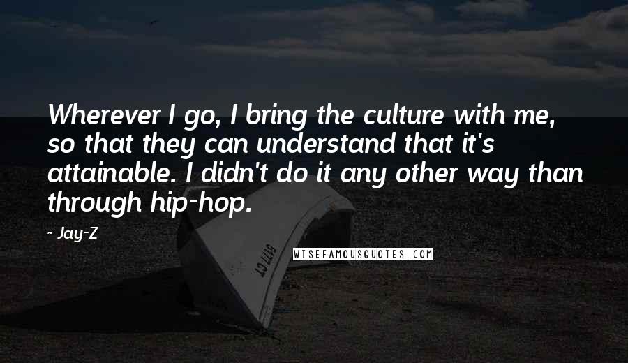 Jay-Z Quotes: Wherever I go, I bring the culture with me, so that they can understand that it's attainable. I didn't do it any other way than through hip-hop.