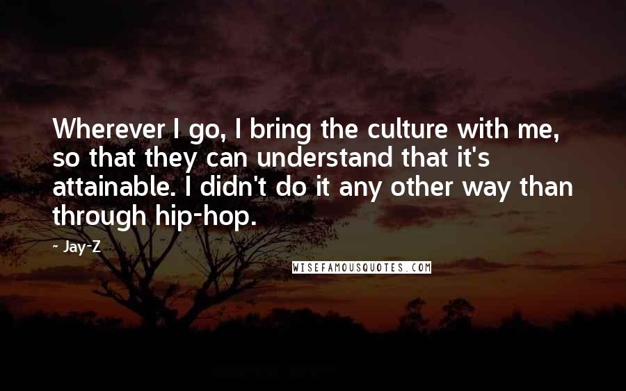 Jay-Z Quotes: Wherever I go, I bring the culture with me, so that they can understand that it's attainable. I didn't do it any other way than through hip-hop.