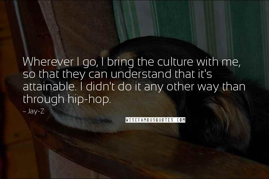 Jay-Z Quotes: Wherever I go, I bring the culture with me, so that they can understand that it's attainable. I didn't do it any other way than through hip-hop.