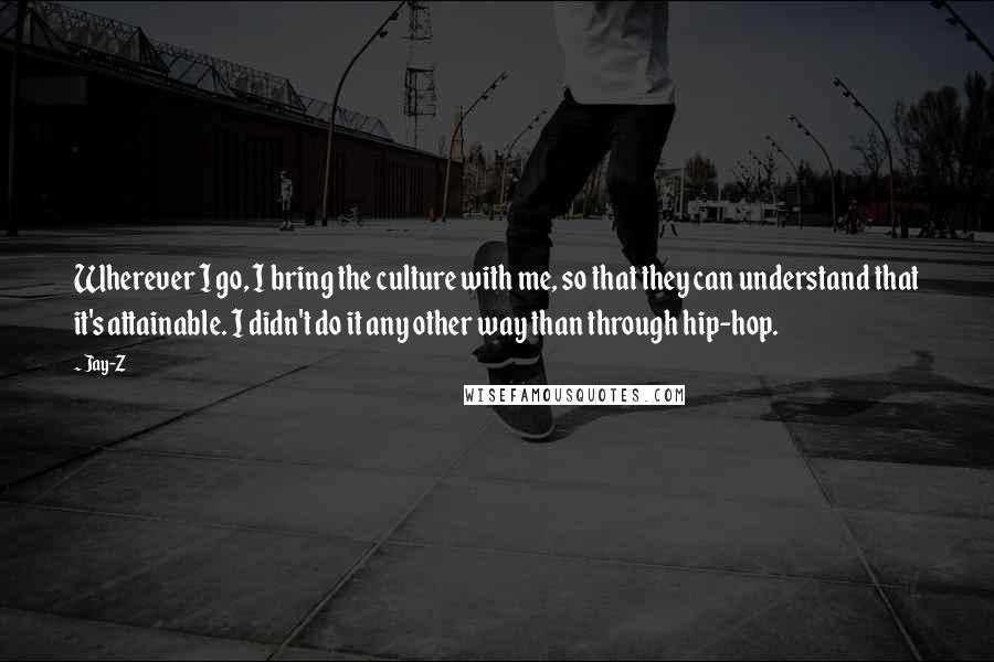 Jay-Z Quotes: Wherever I go, I bring the culture with me, so that they can understand that it's attainable. I didn't do it any other way than through hip-hop.