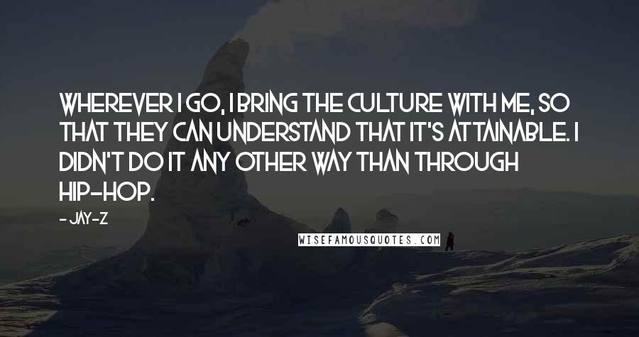 Jay-Z Quotes: Wherever I go, I bring the culture with me, so that they can understand that it's attainable. I didn't do it any other way than through hip-hop.