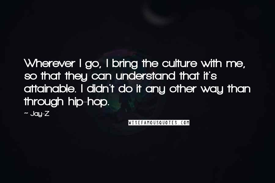 Jay-Z Quotes: Wherever I go, I bring the culture with me, so that they can understand that it's attainable. I didn't do it any other way than through hip-hop.