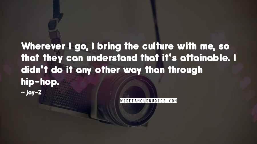 Jay-Z Quotes: Wherever I go, I bring the culture with me, so that they can understand that it's attainable. I didn't do it any other way than through hip-hop.