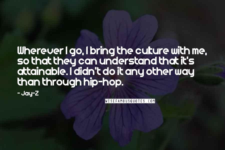 Jay-Z Quotes: Wherever I go, I bring the culture with me, so that they can understand that it's attainable. I didn't do it any other way than through hip-hop.