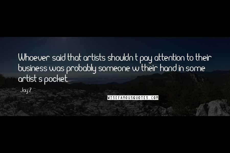 Jay-Z Quotes: Whoever said that artists shouldn't pay attention to their business was probably someone w/their hand in some artist's pocket.