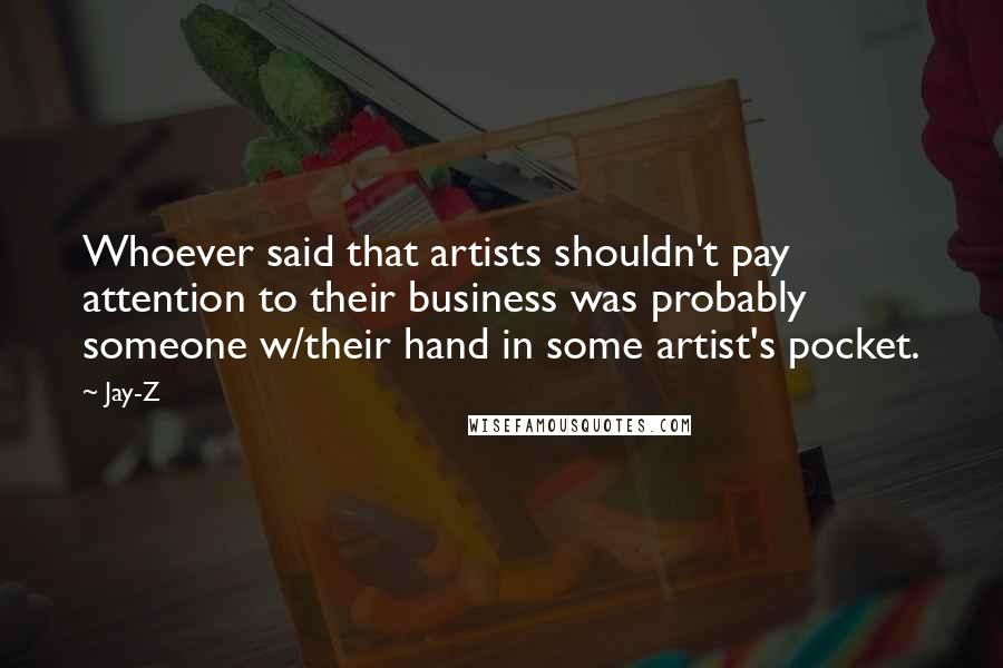 Jay-Z Quotes: Whoever said that artists shouldn't pay attention to their business was probably someone w/their hand in some artist's pocket.