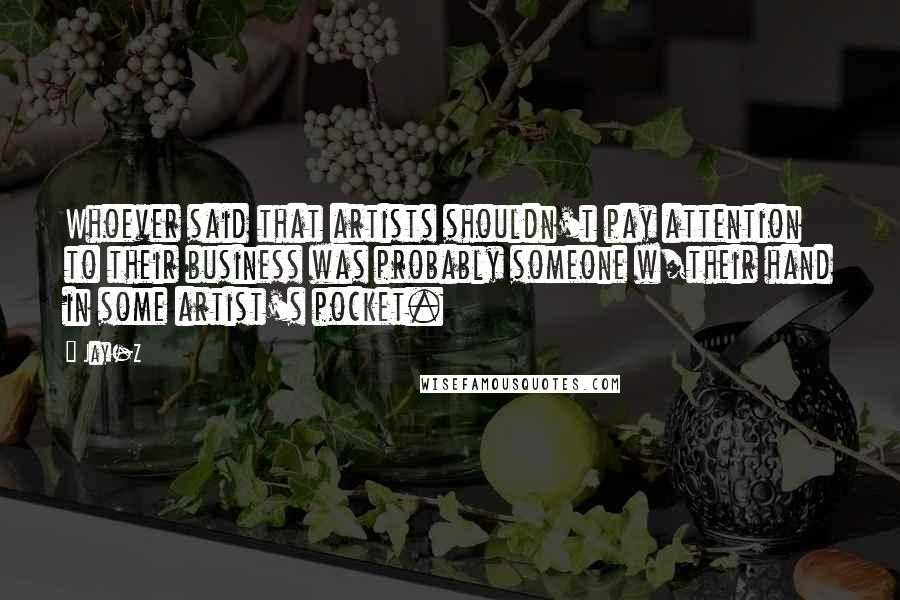 Jay-Z Quotes: Whoever said that artists shouldn't pay attention to their business was probably someone w/their hand in some artist's pocket.