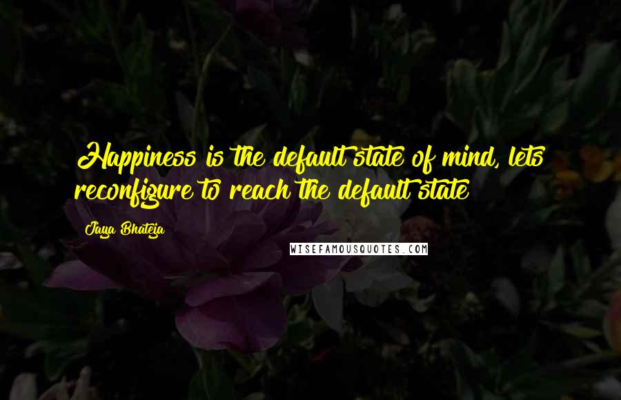 Jaya Bhateja Quotes: Happiness is the default state of mind, lets reconfigure to reach the default state !