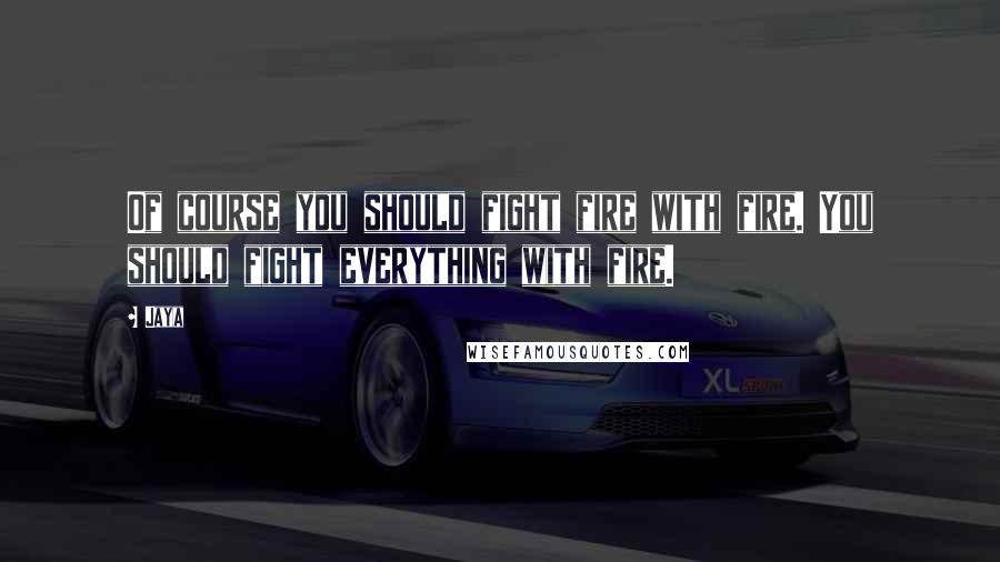 Jaya Quotes: Of course you should fight fire with fire. You should fight everything with fire.