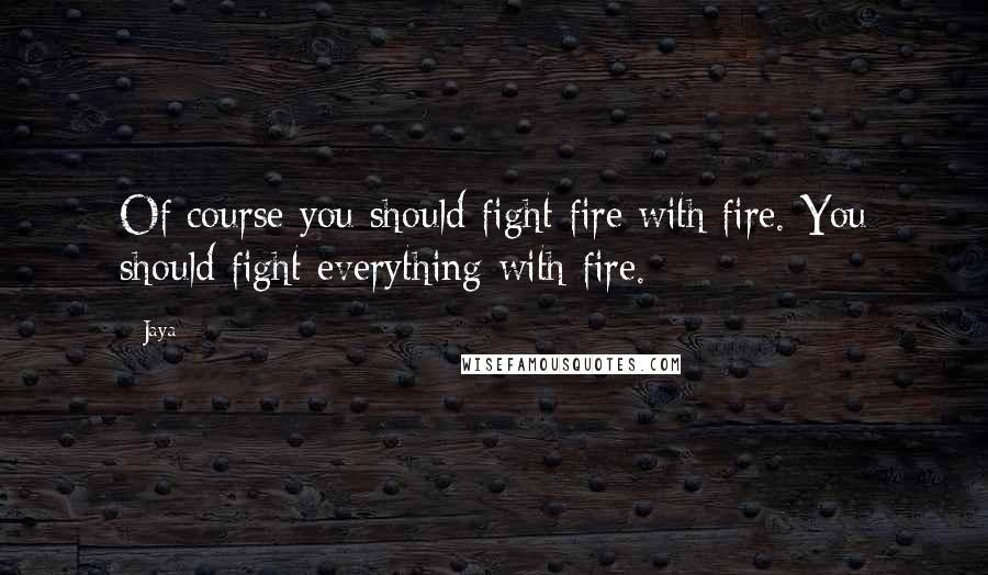 Jaya Quotes: Of course you should fight fire with fire. You should fight everything with fire.