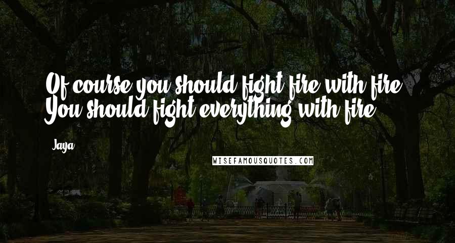 Jaya Quotes: Of course you should fight fire with fire. You should fight everything with fire.