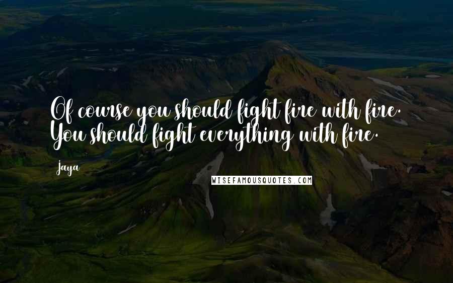 Jaya Quotes: Of course you should fight fire with fire. You should fight everything with fire.
