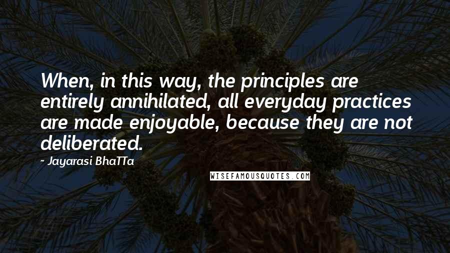 Jayarasi BhaTTa Quotes: When, in this way, the principles are entirely annihilated, all everyday practices are made enjoyable, because they are not deliberated.