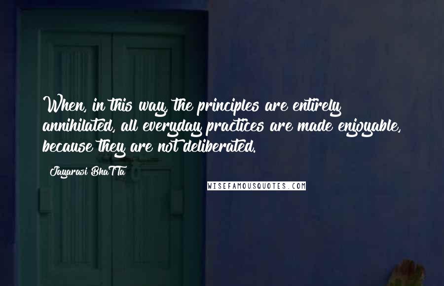 Jayarasi BhaTTa Quotes: When, in this way, the principles are entirely annihilated, all everyday practices are made enjoyable, because they are not deliberated.