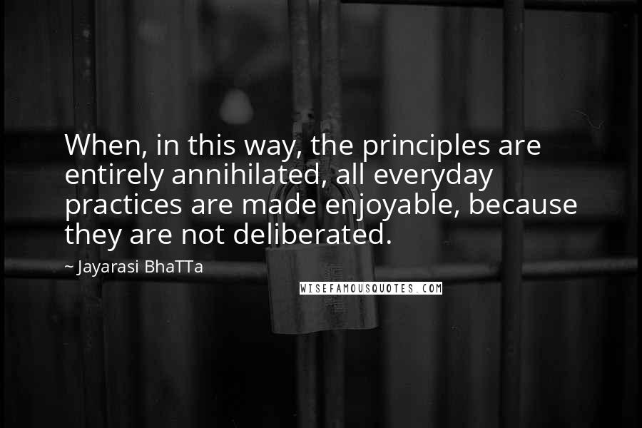 Jayarasi BhaTTa Quotes: When, in this way, the principles are entirely annihilated, all everyday practices are made enjoyable, because they are not deliberated.