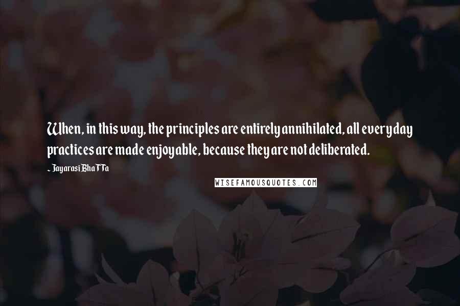 Jayarasi BhaTTa Quotes: When, in this way, the principles are entirely annihilated, all everyday practices are made enjoyable, because they are not deliberated.