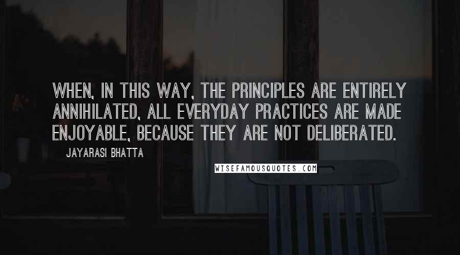 Jayarasi BhaTTa Quotes: When, in this way, the principles are entirely annihilated, all everyday practices are made enjoyable, because they are not deliberated.