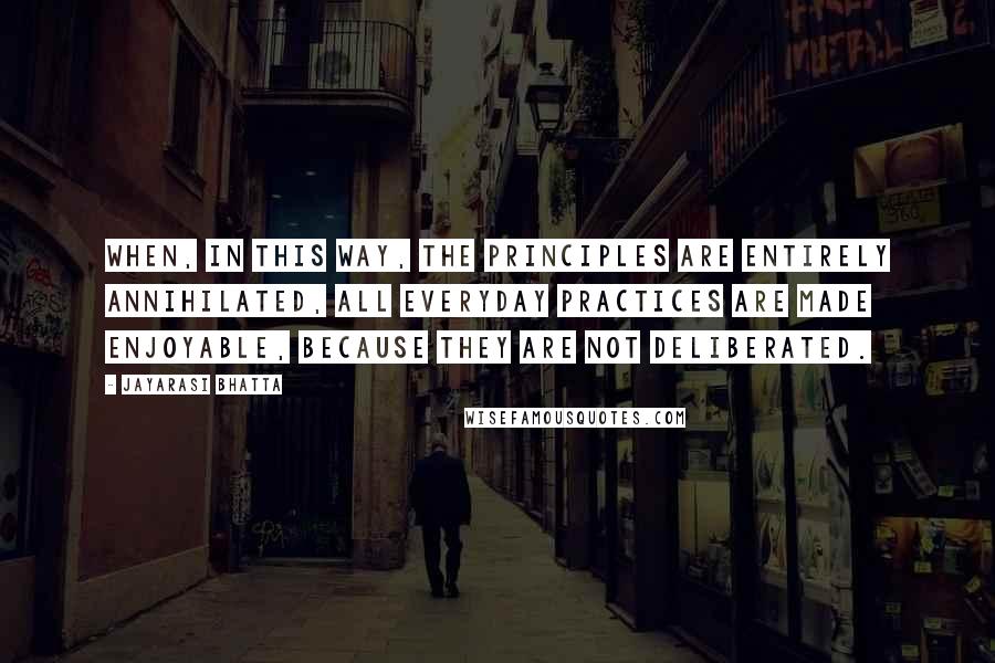 Jayarasi BhaTTa Quotes: When, in this way, the principles are entirely annihilated, all everyday practices are made enjoyable, because they are not deliberated.