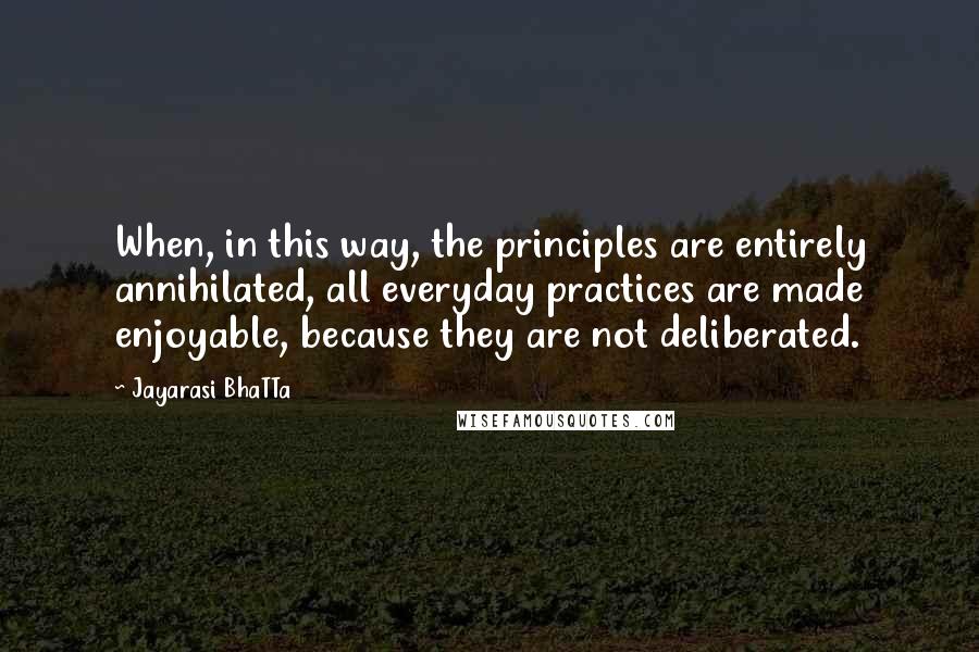 Jayarasi BhaTTa Quotes: When, in this way, the principles are entirely annihilated, all everyday practices are made enjoyable, because they are not deliberated.