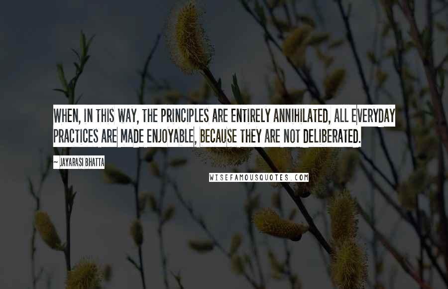 Jayarasi BhaTTa Quotes: When, in this way, the principles are entirely annihilated, all everyday practices are made enjoyable, because they are not deliberated.