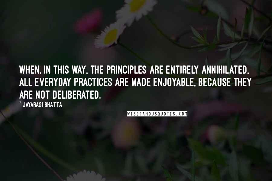 Jayarasi BhaTTa Quotes: When, in this way, the principles are entirely annihilated, all everyday practices are made enjoyable, because they are not deliberated.