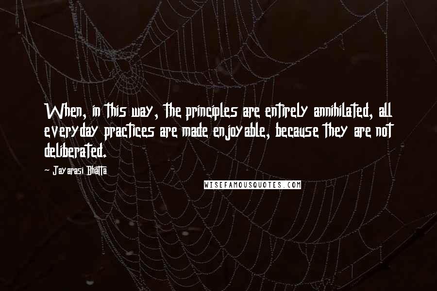 Jayarasi BhaTTa Quotes: When, in this way, the principles are entirely annihilated, all everyday practices are made enjoyable, because they are not deliberated.
