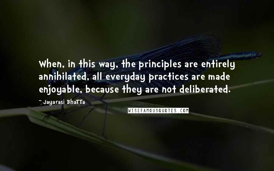 Jayarasi BhaTTa Quotes: When, in this way, the principles are entirely annihilated, all everyday practices are made enjoyable, because they are not deliberated.