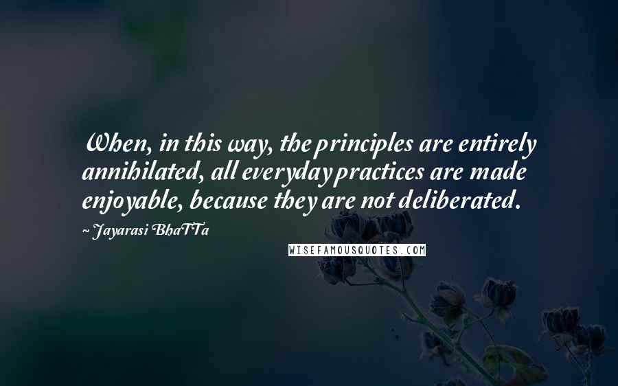 Jayarasi BhaTTa Quotes: When, in this way, the principles are entirely annihilated, all everyday practices are made enjoyable, because they are not deliberated.