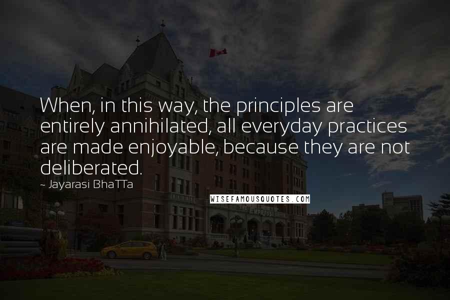 Jayarasi BhaTTa Quotes: When, in this way, the principles are entirely annihilated, all everyday practices are made enjoyable, because they are not deliberated.