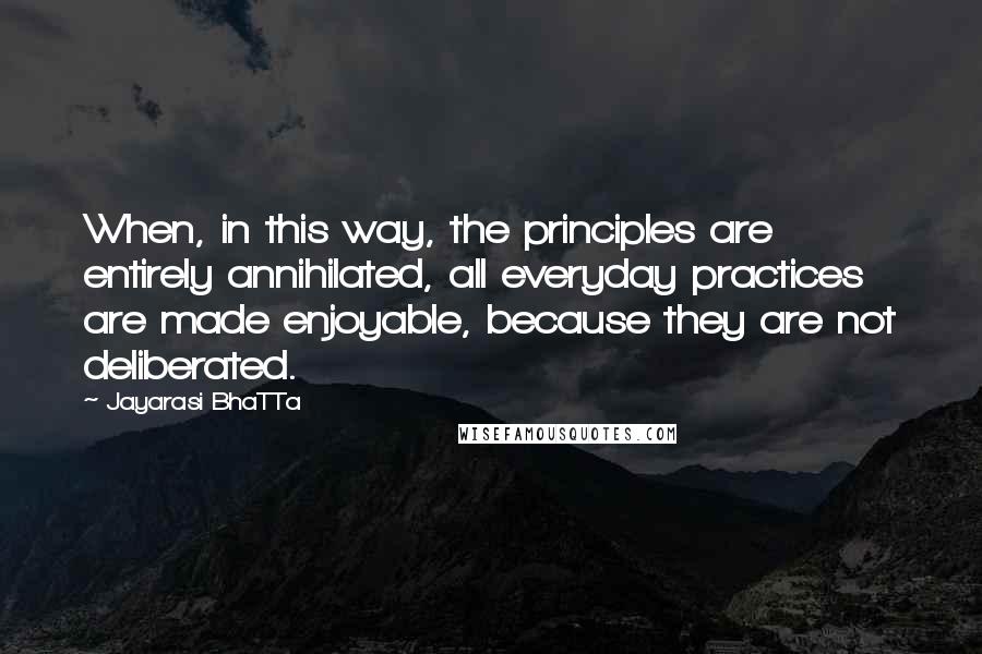 Jayarasi BhaTTa Quotes: When, in this way, the principles are entirely annihilated, all everyday practices are made enjoyable, because they are not deliberated.