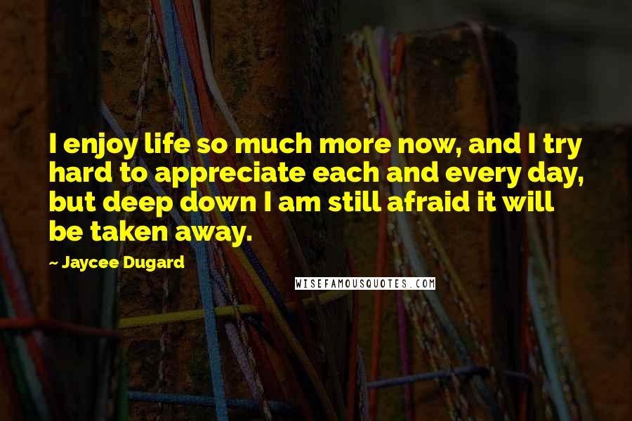 Jaycee Dugard Quotes: I enjoy life so much more now, and I try hard to appreciate each and every day, but deep down I am still afraid it will be taken away.