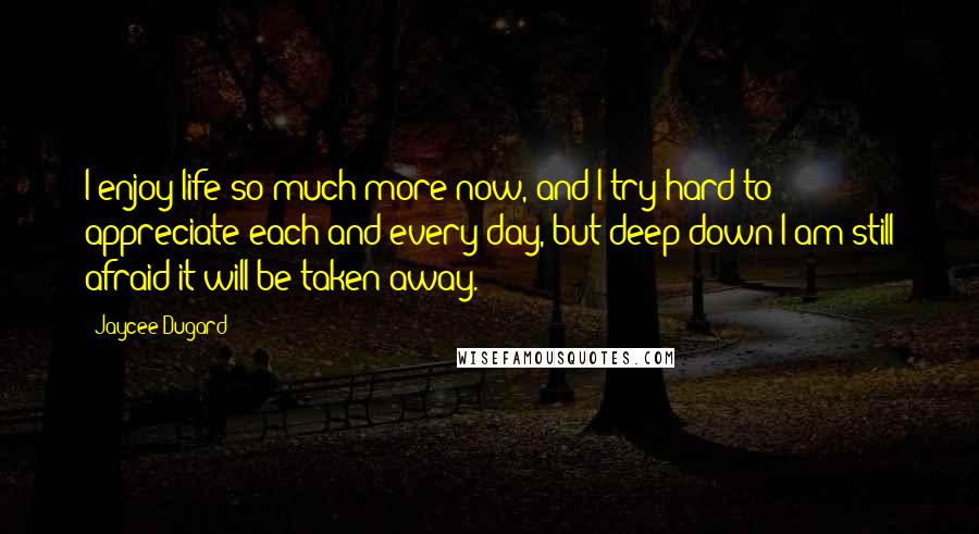 Jaycee Dugard Quotes: I enjoy life so much more now, and I try hard to appreciate each and every day, but deep down I am still afraid it will be taken away.