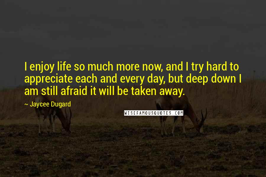 Jaycee Dugard Quotes: I enjoy life so much more now, and I try hard to appreciate each and every day, but deep down I am still afraid it will be taken away.