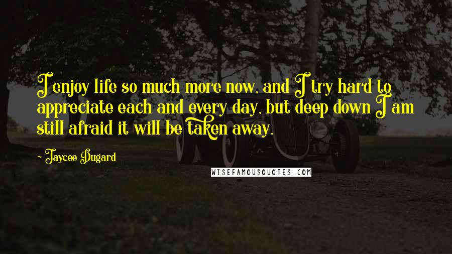 Jaycee Dugard Quotes: I enjoy life so much more now, and I try hard to appreciate each and every day, but deep down I am still afraid it will be taken away.
