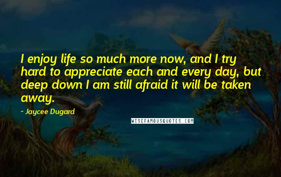 Jaycee Dugard Quotes: I enjoy life so much more now, and I try hard to appreciate each and every day, but deep down I am still afraid it will be taken away.