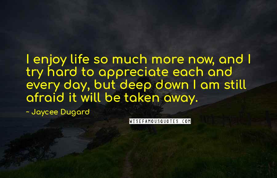 Jaycee Dugard Quotes: I enjoy life so much more now, and I try hard to appreciate each and every day, but deep down I am still afraid it will be taken away.