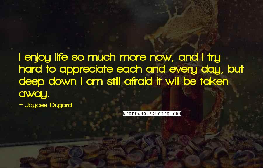 Jaycee Dugard Quotes: I enjoy life so much more now, and I try hard to appreciate each and every day, but deep down I am still afraid it will be taken away.