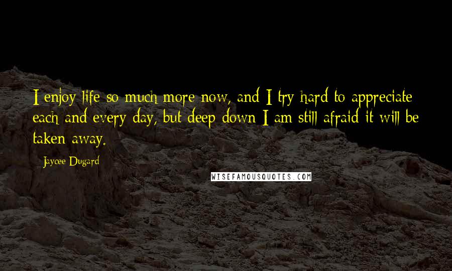 Jaycee Dugard Quotes: I enjoy life so much more now, and I try hard to appreciate each and every day, but deep down I am still afraid it will be taken away.