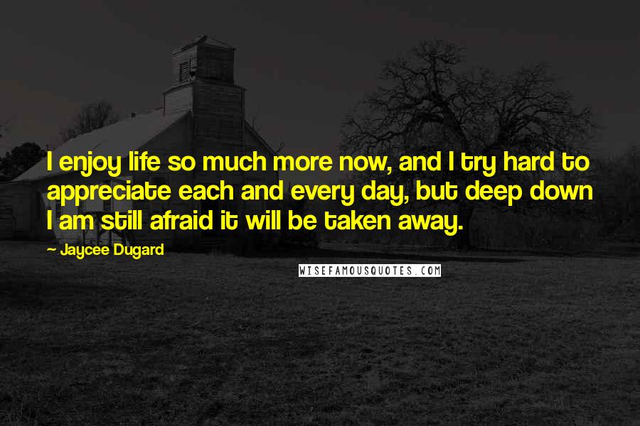 Jaycee Dugard Quotes: I enjoy life so much more now, and I try hard to appreciate each and every day, but deep down I am still afraid it will be taken away.