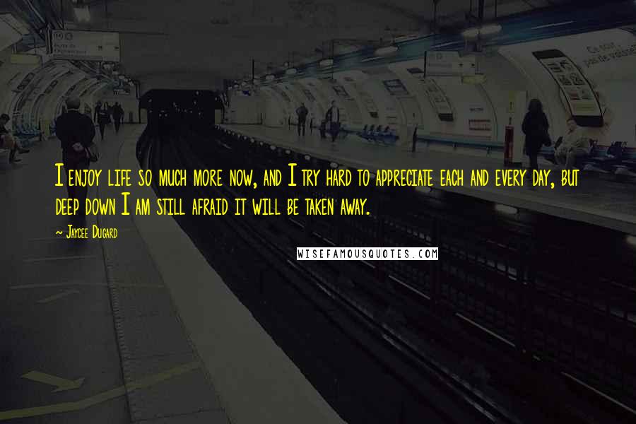 Jaycee Dugard Quotes: I enjoy life so much more now, and I try hard to appreciate each and every day, but deep down I am still afraid it will be taken away.