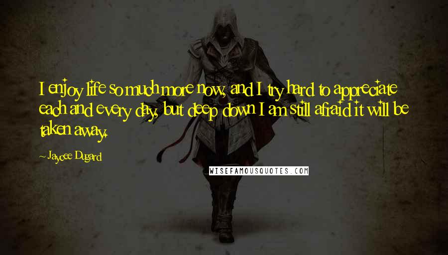 Jaycee Dugard Quotes: I enjoy life so much more now, and I try hard to appreciate each and every day, but deep down I am still afraid it will be taken away.