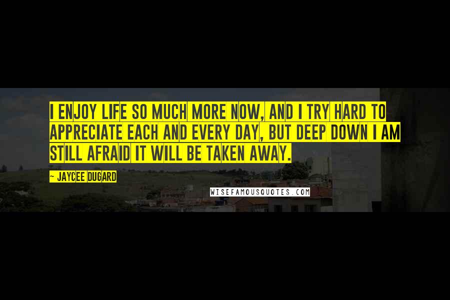 Jaycee Dugard Quotes: I enjoy life so much more now, and I try hard to appreciate each and every day, but deep down I am still afraid it will be taken away.