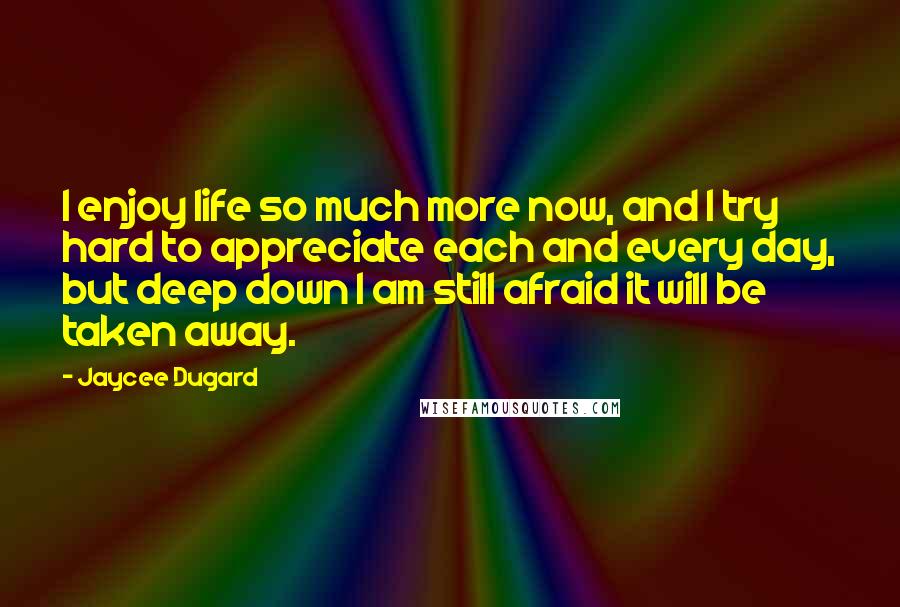 Jaycee Dugard Quotes: I enjoy life so much more now, and I try hard to appreciate each and every day, but deep down I am still afraid it will be taken away.