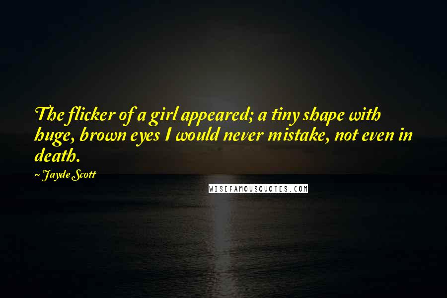 Jayde Scott Quotes: The flicker of a girl appeared; a tiny shape with huge, brown eyes I would never mistake, not even in death.