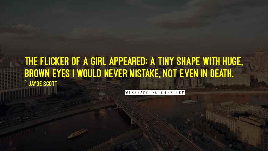 Jayde Scott Quotes: The flicker of a girl appeared; a tiny shape with huge, brown eyes I would never mistake, not even in death.