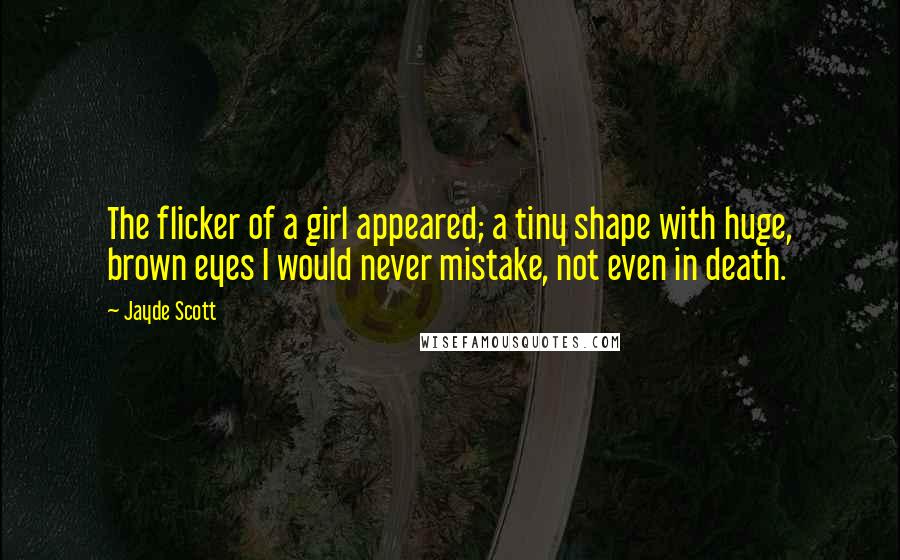 Jayde Scott Quotes: The flicker of a girl appeared; a tiny shape with huge, brown eyes I would never mistake, not even in death.