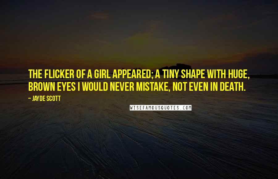 Jayde Scott Quotes: The flicker of a girl appeared; a tiny shape with huge, brown eyes I would never mistake, not even in death.