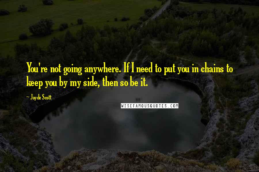 Jayde Scott Quotes: You're not going anywhere. If I need to put you in chains to keep you by my side, then so be it.